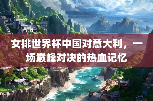 女排世界杯中国对意大利，一场巅峰对决的热血记忆