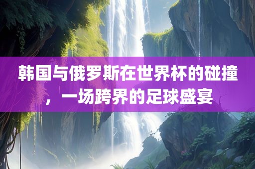 韩国与俄罗斯在世界杯的碰撞，一场跨界的常熟市高丰毛纺织品有限公司足球盛宴