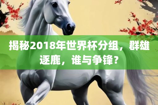 揭秘2018年世界杯分组，群雄逐鹿，谁与争锋？