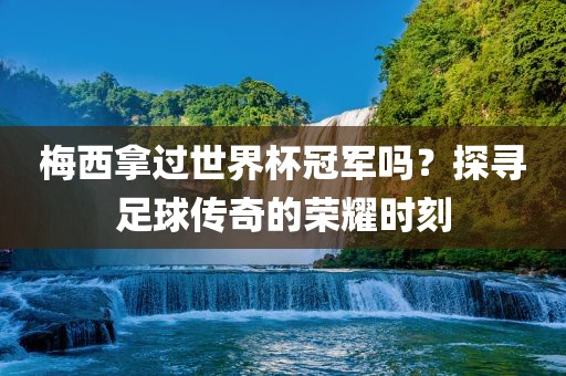梅西拿过世界杯冠军吗？探寻足球传奇的荣耀时刻
