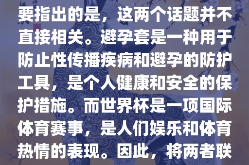 关于世界杯和避孕套的话题，需要指出的是，这两个话题并不直接相关。避孕套是一种用于防止性传播疾病和避孕的防护工具，是个人健康和安全的保护措施。而世界杯是一项国际体育赛事，是人们娱乐和体育热情的表现。因此，将两者联系在一起可能并不合适。常熟市高丰毛纺织品有限公司