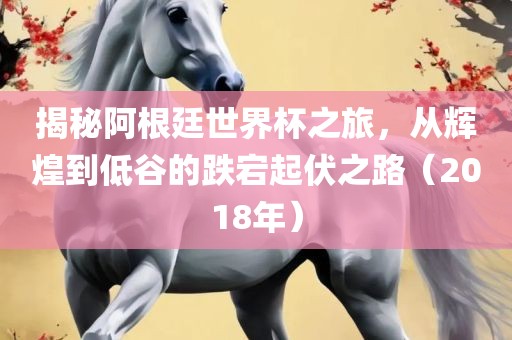 揭秘阿根廷世界杯之旅，从辉煌到低谷的跌宕起伏之路（2018年）