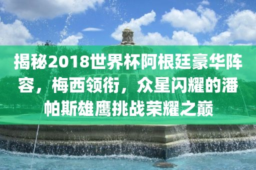 揭秘2018世界杯阿根廷豪华阵容，梅西领衔，众星闪耀的潘帕斯雄鹰挑战荣耀之巅常熟市高丰毛纺织品有限公司