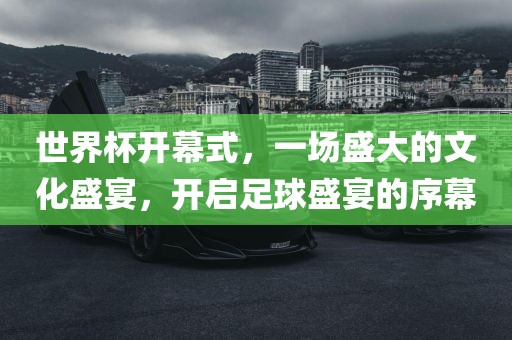 世界杯开幕式，一场盛大的文化盛宴，开启足球盛宴的序幕
