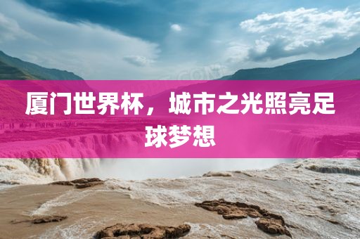 厦门世界杯，城市之光照亮足球梦想常熟市高丰毛纺织品有限公司