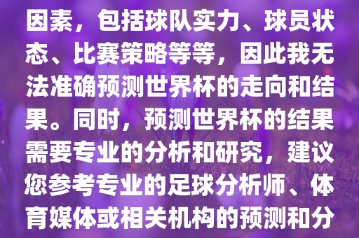 由于世界杯预测图涉及到多种因素，包括球队实力、球员状态、比赛策略等等，因此我无法准确预测世界杯的走向和结果。同时，预测世界杯的结果需要专业的分析和研究，建议您参考专业的足球分析师、体育媒体或相关机构的预测和分析。