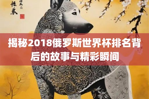 揭秘2018俄罗斯世界杯排名背后的故事与精彩瞬间