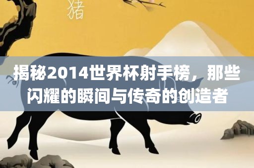 揭秘2014世界杯射手榜，那些闪耀的瞬间与传奇的创造者