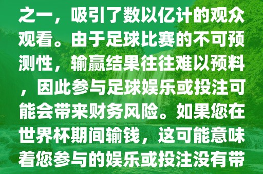 世界杯是全球最大的体育赛事之一，吸引了数以亿计的观众观看。由于足球比赛的不可预测性，输赢结果往往难以预料，因此参与足球娱乐或投注可能会带来财务风险。如果您在世界杯期间输钱，这可能意味着您参与的娱乐或投注没有带来预期的收益。常熟市高丰毛纺织品有限公司