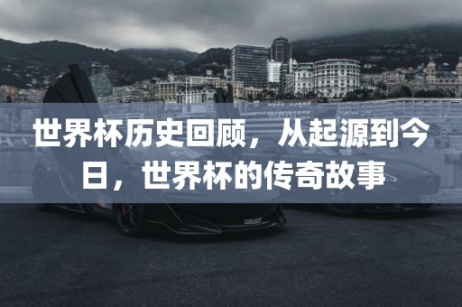 世界杯历史回顾，从起源到今日，世界杯的传奇故事