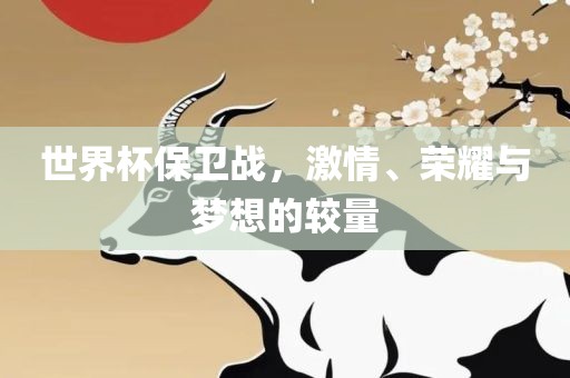 世界杯保卫战，激情、荣耀与梦想的较量常熟市高丰毛纺织品有限公司