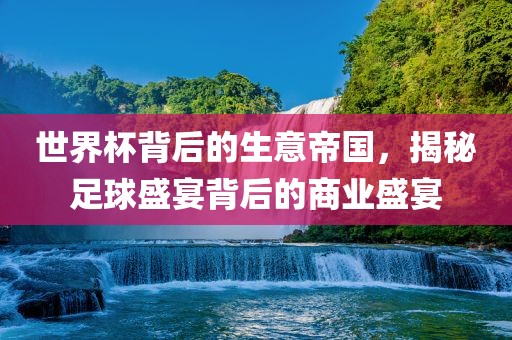 世界杯背后的生意帝国，揭秘足球盛宴背后的商业盛宴常熟市高丰毛纺织品有限公司