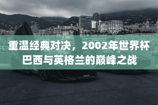 重温经典对决，2002年世界杯巴西与英格兰的巅峰之战