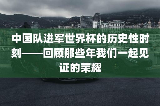 中国队进军世界杯的历史性时刻——回顾那些年我们一起见证的荣耀常熟市高丰毛纺织品有限公司
