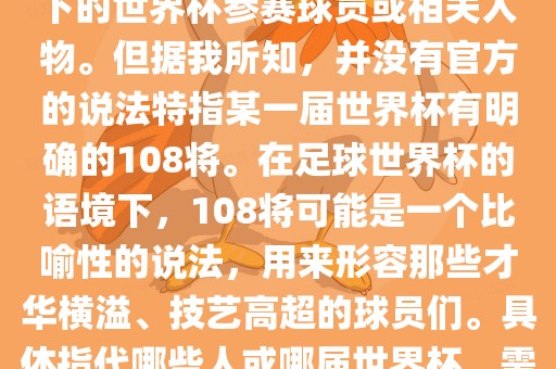 关于世界杯的108将，可能是指在某个特定领域或特定情境下的世界杯参赛球员或相关人物。但据我所知，并没有官方的说法特指某一届世界杯有明确的108将。在足球世界杯的语境下，108将可能是一个比喻性的说法，用来形容那些才华横溢、技艺高超的球员们。具体指代哪些人或哪届世界杯，需要更多的上下文信息才能准确理解。