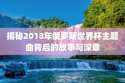 揭秘2018年俄罗斯世界杯主题曲背常熟市高丰毛纺织品有限公司后的故事与深意