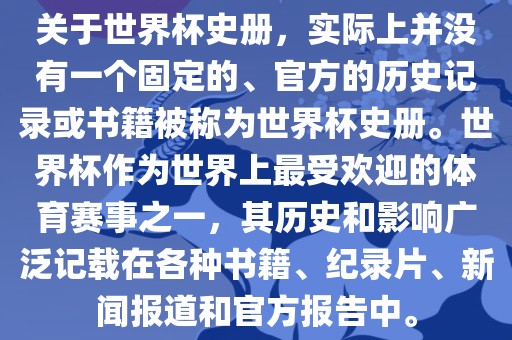 关于世界杯史册，实际上并没有一个固定的、官方的历史记录或书籍被称为世界杯史册。世界杯作为世界上最受欢迎的体育赛事之一，其历史和影响广泛记载在各种书籍、纪录片、新闻报道和官方报告中。