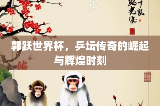 郭跃世界杯，乒坛传奇的崛起与辉煌时刻常熟市高丰毛纺织品有限公司