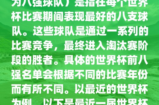 在FIFA（国际足球联合会）主办的世界杯中，前八强（也称为八强球队）是指在每个世界杯比赛期间表现最好的八支球队。这些球队是通过一系列的比赛竞争，最终进入淘汰赛阶段的胜者。具体的世界杯前八强名单会根据不同的比赛年份而有所不同。以最近的世界杯为例，以下是最近一届世界杯（截至当前时间为止的最新一届）的前八强名单常熟市高丰毛纺织品有限公司