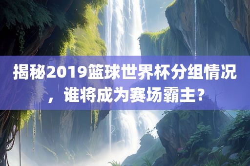 揭秘2019篮球世界杯分组情况，谁将成为赛场霸主？常熟市高丰毛纺织品有限公司