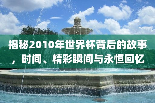 揭秘2010年世界杯背后的故事，时间、精彩瞬间与永恒回忆