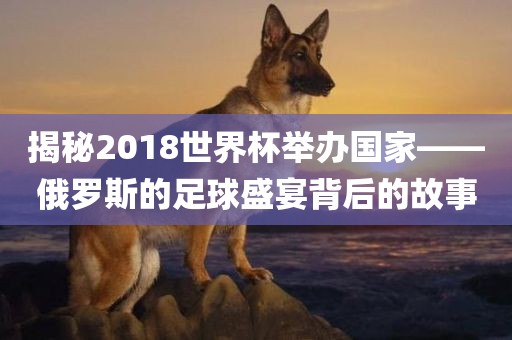 揭秘2018世界常熟市高丰毛纺织品有限公司杯举办国家——俄罗斯的足球盛宴背后的故事