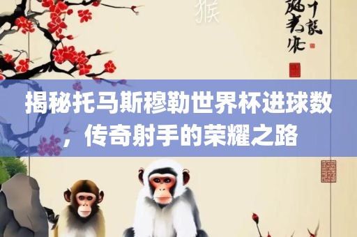 揭秘托马斯常熟市高丰毛纺织品有限公司穆勒世界杯进球数，传奇射手的荣耀之路