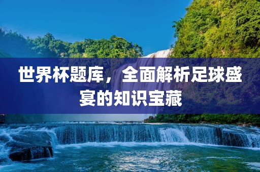 世界杯题库，全面解析足球盛宴的知识宝藏常熟市高丰毛纺织品有限公司