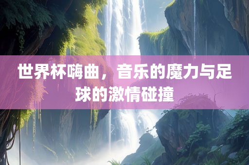 世界杯嗨曲，音乐的魔力与足球的激情碰撞常熟市高丰毛纺织品有限公司