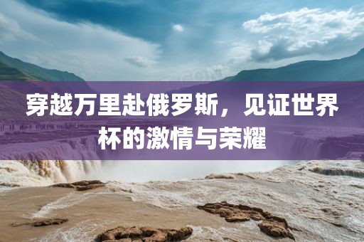 穿越万里赴俄罗斯，见证世界杯的激情与荣耀
