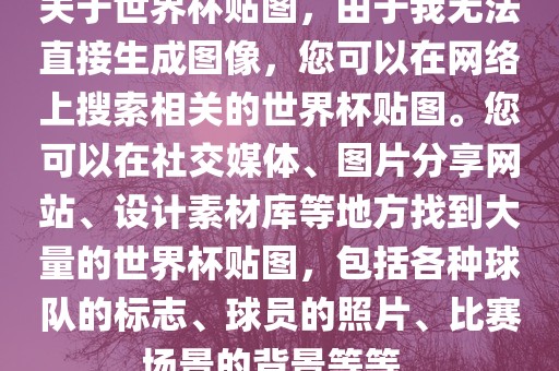 关于世界杯贴图，由于我无法直接生成图像，常熟市高丰毛纺织品有限公司您可以在网络上搜索相关的世界杯贴图。您可以在社交媒体、图片分享网站、设计素材库等地方找到大量的世界杯贴图，包括各种球队的标志、球员的照片、比赛场景的背景等等。