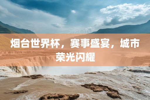 烟台世界杯，赛事盛宴，城市荣光闪耀常熟市高丰毛纺织品有限公司