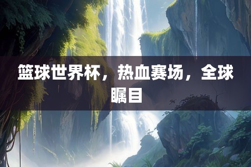 篮球世界杯，热血赛场，全球瞩目常熟市高丰毛纺织品有限公司