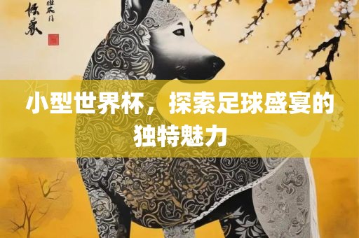 小型世界杯，探索足球盛宴的独特魅力常熟市高丰毛纺织品有限公司