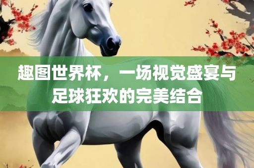 趣图世界杯，一场视觉盛宴与足球狂欢的完美结合常熟市高丰毛纺织品有限公司