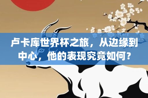 卢卡库世界杯之旅，从边缘到中心，他的表现究竟如何？