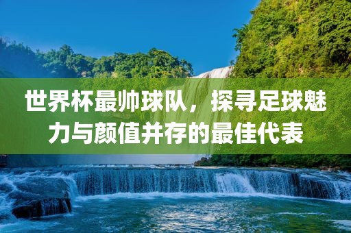 世界杯最帅球队，探寻足球魅力与颜值并存的最佳代表常熟市高丰毛纺织品有限公司