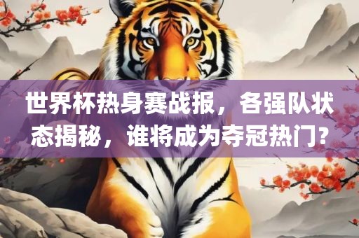 世界杯热身赛战报，各强队状态揭秘，谁将成为夺冠热门？常熟市高丰毛纺织品有限公司