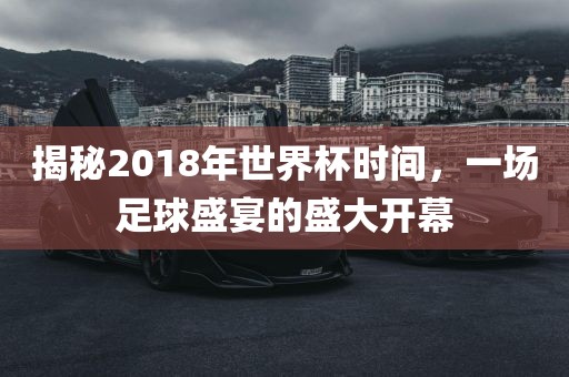 揭秘2018年世界杯时间，一场足球盛宴的盛大开幕