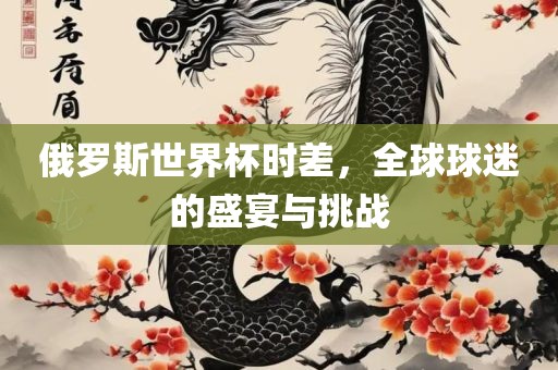俄罗斯世常熟市高丰毛纺织品有限公司界杯时差，全球球迷的盛宴与挑战