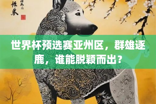 世界杯预选赛亚州区，群雄逐鹿，谁能脱颖而出？