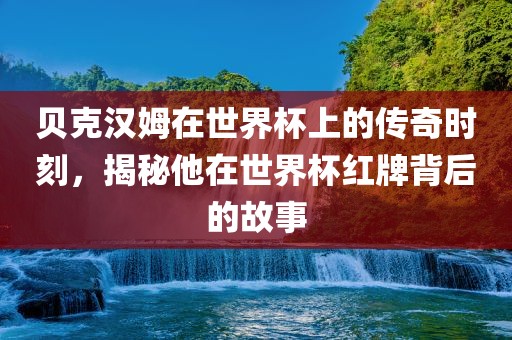 贝克汉姆在世界杯上的传奇时刻，揭秘他在世界杯红牌背后的故事常熟市高丰毛纺织品有限公司