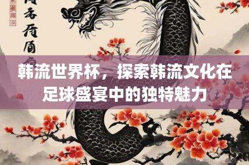 韩流世界杯，探索韩流文化在足球盛宴中的独特魅力常熟市高丰毛纺织品有限公司