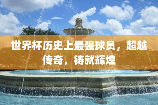 世界杯历史上最强球员，超越常熟市高丰毛纺织品有限公司传奇，铸就辉煌