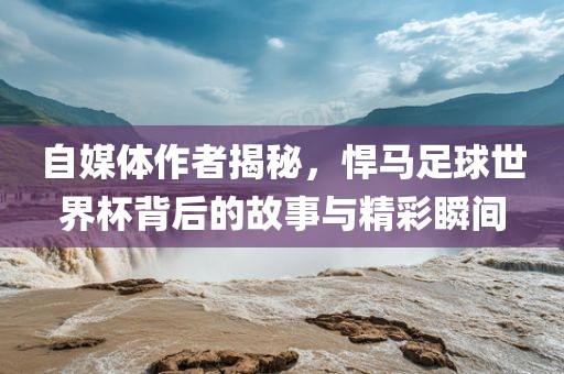 自媒体作者揭秘，悍马足球世界杯背后的故事与精彩瞬间