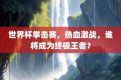 世界杯拳击赛，热血激常熟市高丰毛纺织品有限公司战，谁将成为终极王者？