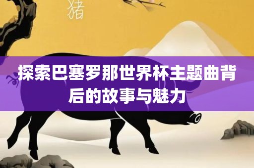 探索巴塞罗那世界杯主题曲背后的故事与魅力