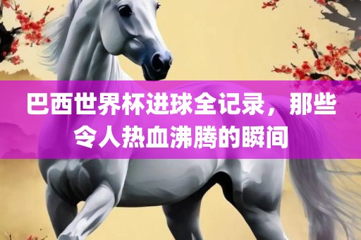 巴西世界杯进球全记录，那些令人热血沸腾的瞬间