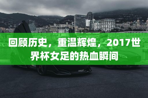 回顾历史，重温辉煌，2017世界杯女足的热血瞬间