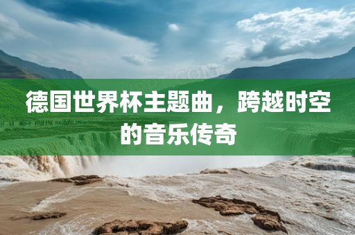 德国世界杯主题曲，跨越时空的音乐传奇